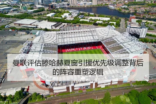 曼联评估滕哈赫夏窗引援优先级调整背后的阵容重塑逻辑