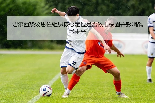 切尔西热议恩佐组织核心定位是否依旧稳固并影响战术未来